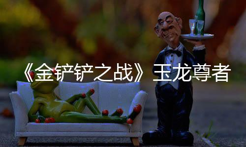 《金铲铲之战》玉龙尊者卡尔玛怎么玩玉龙尊者卡尔玛阵容攻略
