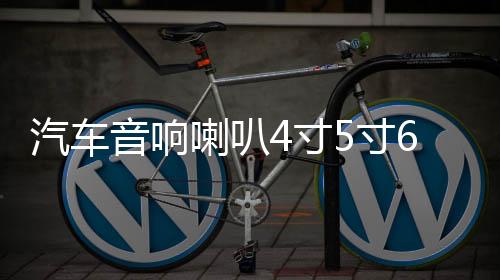 汽车音响喇叭4寸5寸6寸6.5寸同轴汽车喇叭改装全频中重低音喇叭